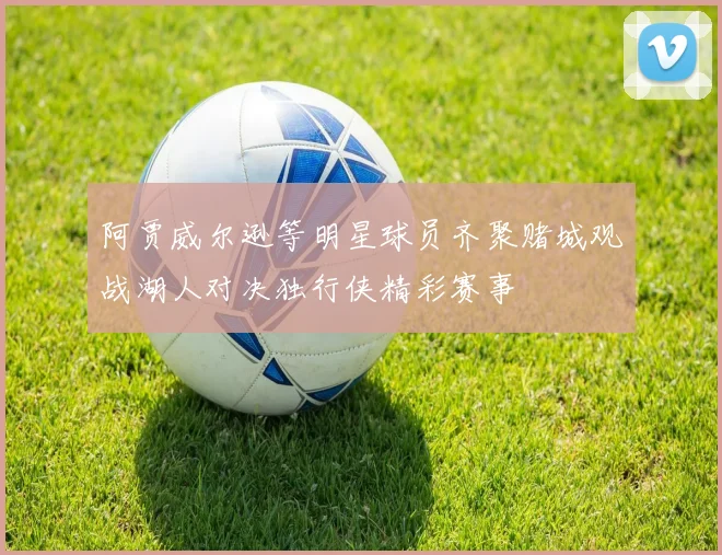 阿贾威尔逊等明星球员齐聚赌城观战湖人对决独行侠精彩赛事
