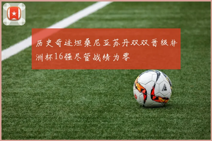 历史奇迹坦桑尼亚苏丹双双晋级非洲杯16强尽管战绩为零