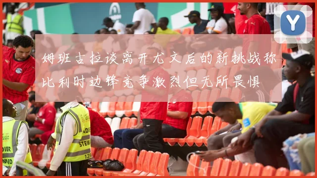姆班古拉谈离开尤文后的新挑战称比利时边锋竞争激烈但无所畏惧