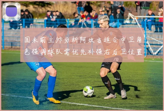 国米前主帅分析阿坎吉适合中卫角色强调球队需优先补强右后卫位置