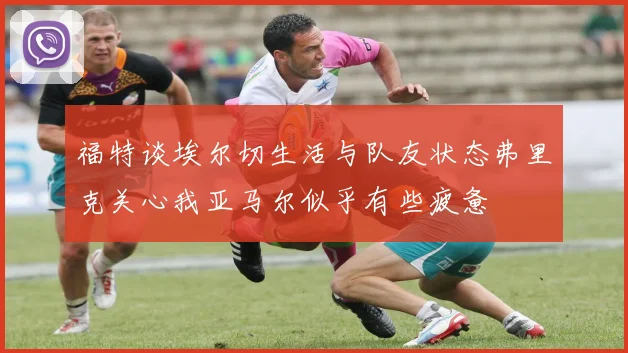 福特谈埃尔切生活与队友状态弗里克关心我亚马尔似乎有些疲惫