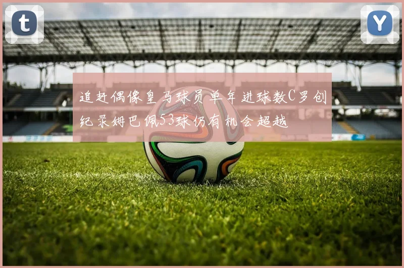 追赶偶像皇马球员单年进球数C罗创纪录姆巴佩53球仍有机会超越