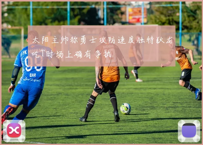太阳主帅称勇士攻防速度独特狄龙吃T时场上确有争执