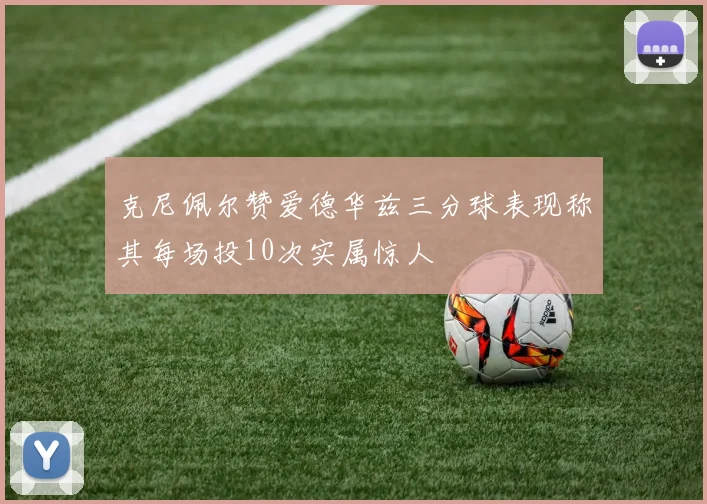 克尼佩尔赞爱德华兹三分球表现称其每场投10次实属惊人