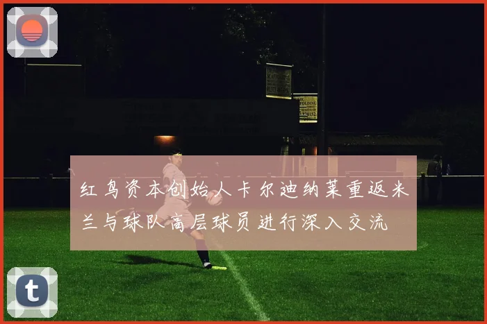 红鸟资本创始人卡尔迪纳莱重返米兰与球队高层球员进行深入交流