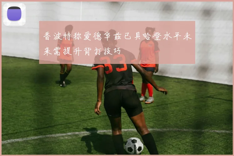 香波特称爱德华兹已具哈登水平未来需提升背打技巧