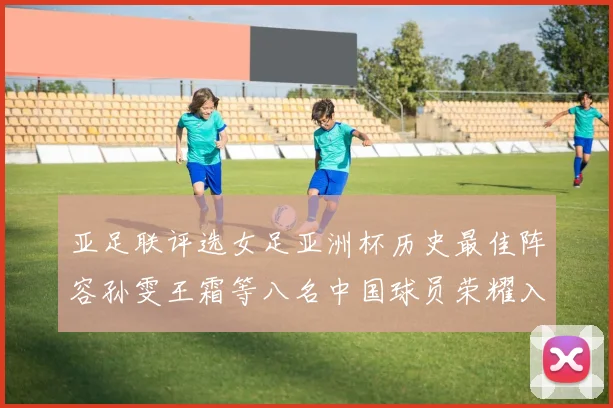 亚足联评选女足亚洲杯历史最佳阵容孙雯王霜等八名中国球员荣耀入选