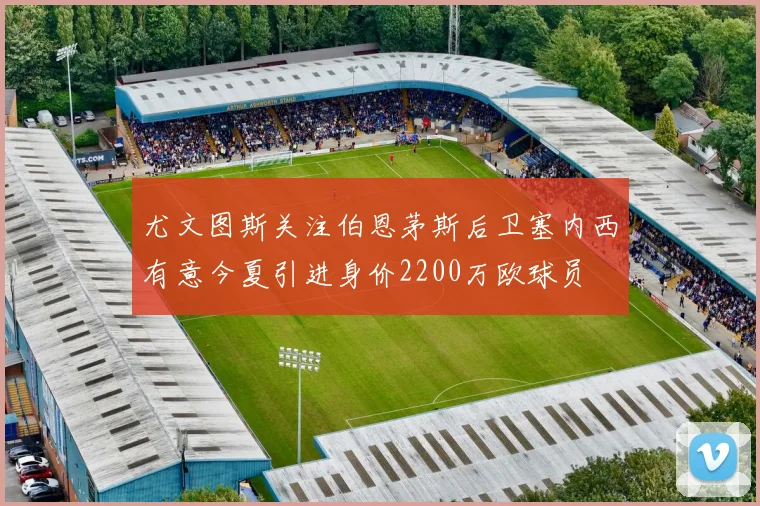 尤文图斯关注伯恩茅斯后卫塞内西有意今夏引进身价2200万欧球员