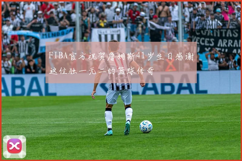 FIBA官方祝贺詹姆斯41岁生日感谢这位独一无二的篮球传奇