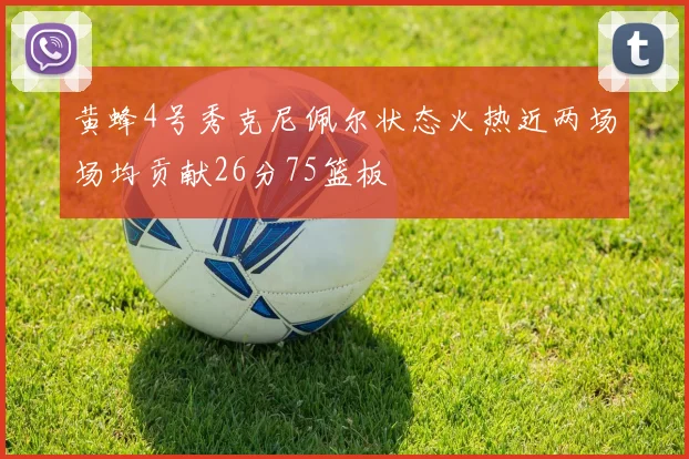 黄蜂4号秀克尼佩尔状态火热近两场场均贡献26分75篮板