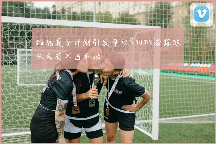 雄鹿夏季计划引发争议Shams透露球队或有不当举动