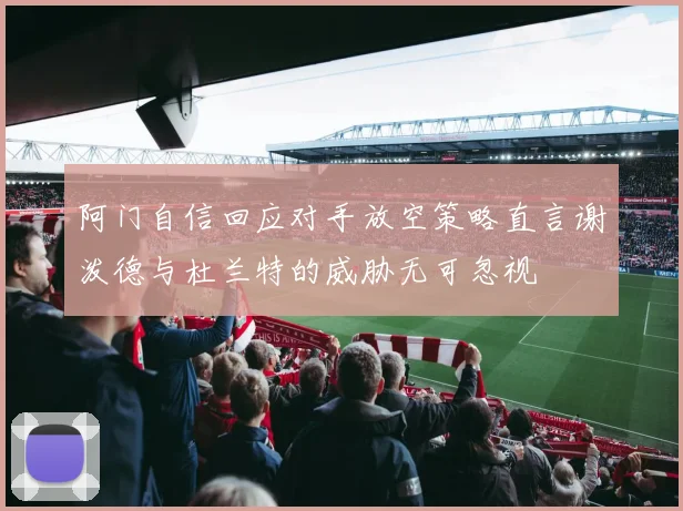 阿门自信回应对手放空策略直言谢泼德与杜兰特的威胁无可忽视