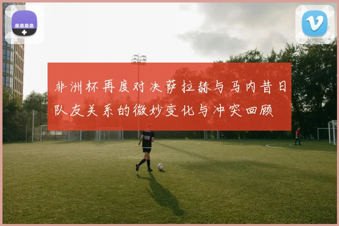 非洲杯再度对决萨拉赫与马内昔日队友关系的微妙变化与冲突回顾
