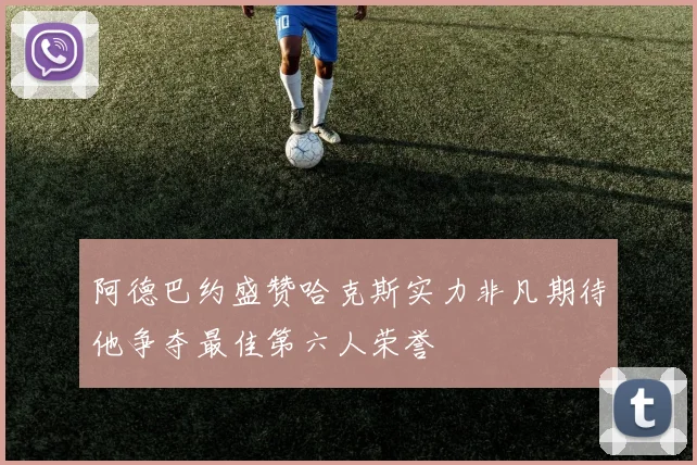 阿德巴约盛赞哈克斯实力非凡期待他争夺最佳第六人荣誉