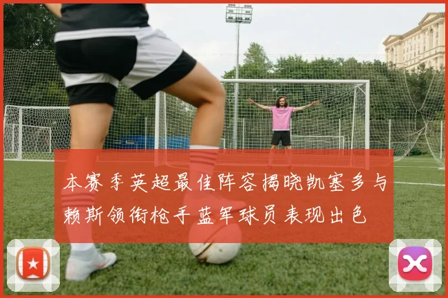 本赛季英超最佳阵容揭晓凯塞多与赖斯领衔枪手蓝军球员表现出色