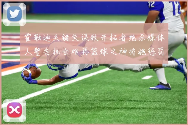 霍勒迪关键失误致开拓者绝杀媒体人警告机会难再篮球之神将施惩罚