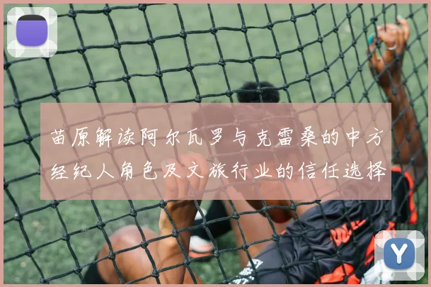 苗原解读阿尔瓦罗与克雷桑的中方经纪人角色及文旅行业的信任选择