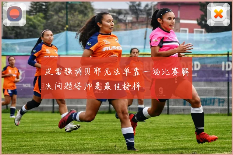 皮雷强调贝耶无法单靠一场比赛解决问题塔帅是最佳榜样