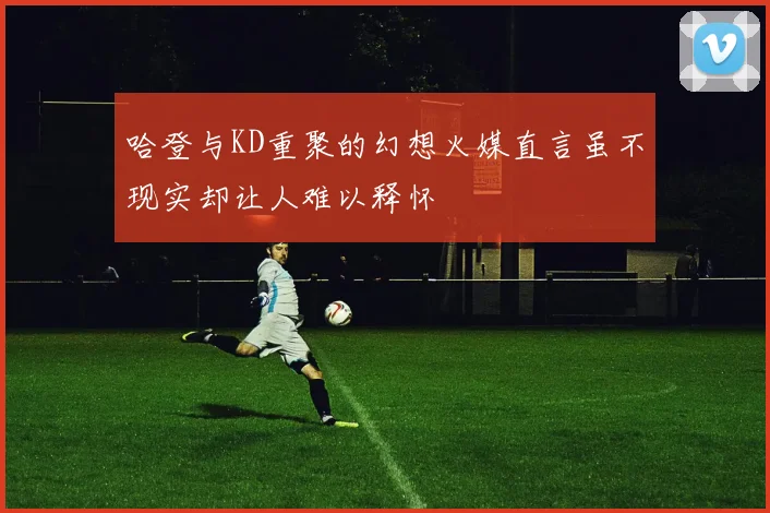 哈登与KD重聚的幻想火媒直言虽不现实却让人难以释怀