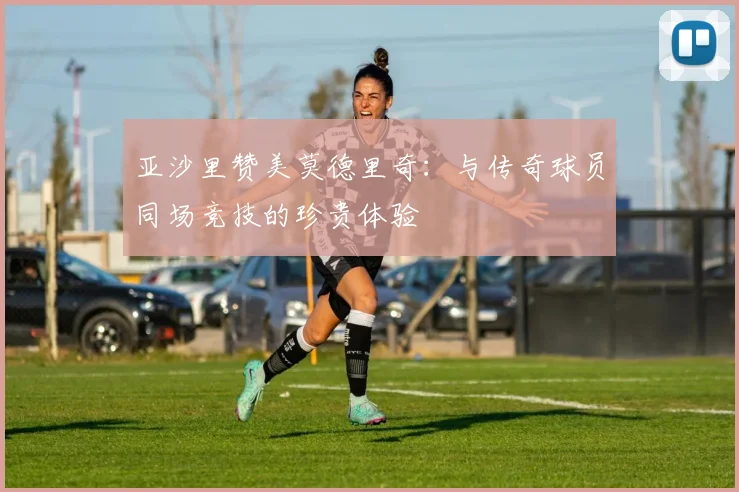 亚沙里赞美莫德里奇：与传奇球员同场竞技的珍贵体验