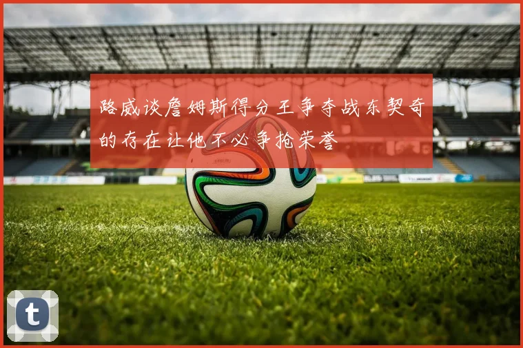 路威谈詹姆斯得分王争夺战东契奇的存在让他不必争抢荣誉
