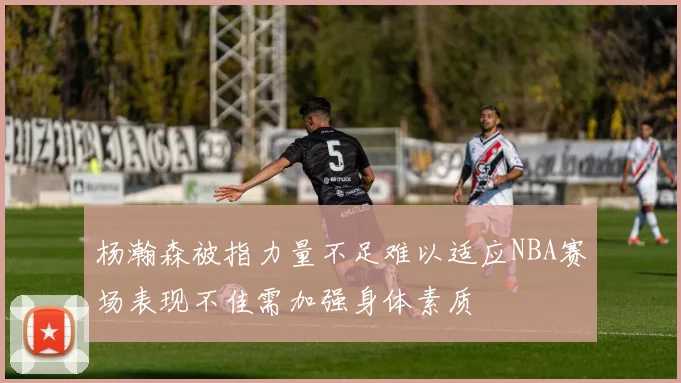 杨瀚森被指力量不足难以适应NBA赛场表现不佳需加强身体素质