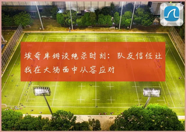埃奇库姆谈绝杀时刻：队友信任让我在大场面中从容应对
