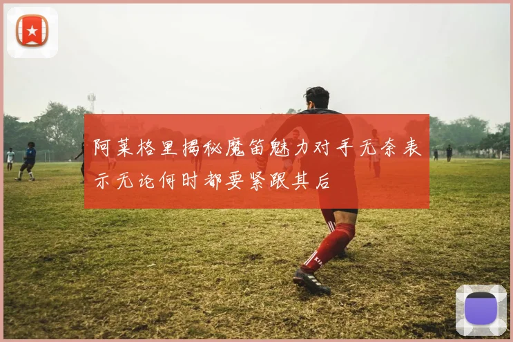 阿莱格里揭秘魔笛魅力对手无奈表示无论何时都要紧跟其后