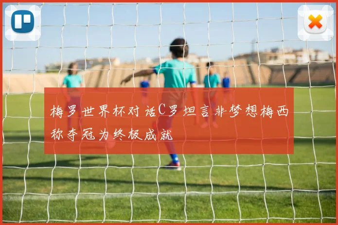 梅罗世界杯对话C罗坦言非梦想梅西称夺冠为终极成就