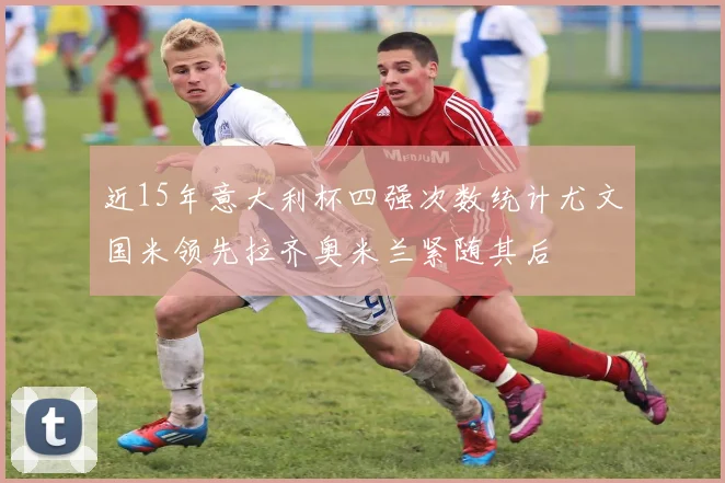 近15年意大利杯四强次数统计尤文国米领先拉齐奥米兰紧随其后