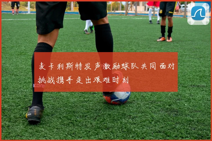 麦卡利斯特发声激励球队共同面对挑战携手走出艰难时刻