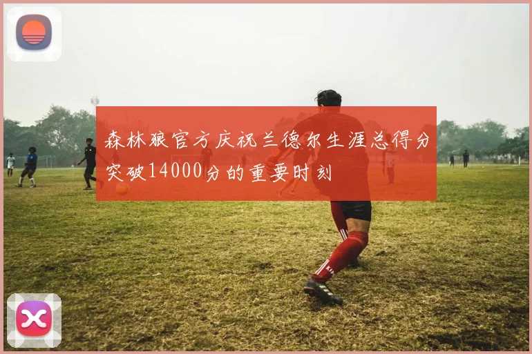 森林狼官方庆祝兰德尔生涯总得分突破14000分的重要时刻
