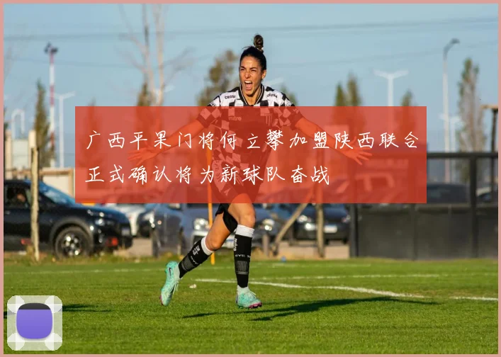 广西平果门将何立攀加盟陕西联合正式确认将为新球队奋战