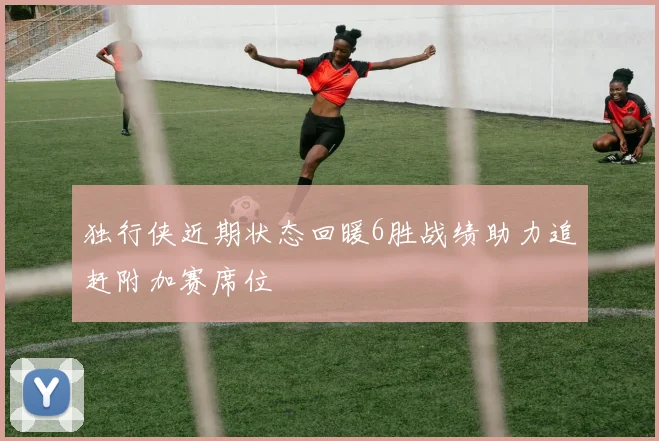 独行侠近期状态回暖6胜战绩助力追赶附加赛席位