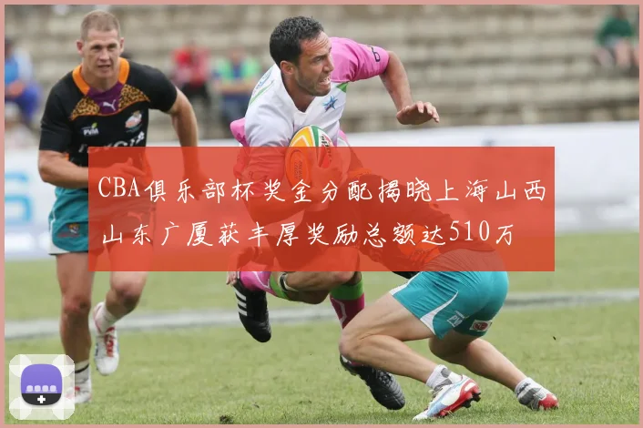 CBA俱乐部杯奖金分配揭晓上海山西山东广厦获丰厚奖励总额达510万