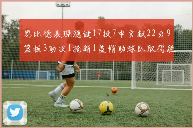 恩比德表现稳健17投7中贡献22分9篮板3助攻1抢断1盖帽助球队取得胜利